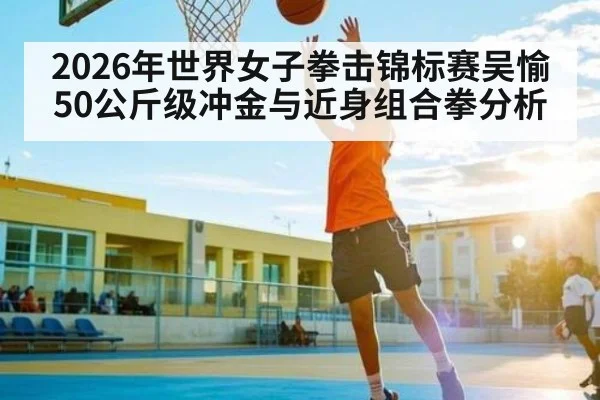 2026年世界女子拳击锦标赛吴愉50公斤级冲金与近身组合拳分析