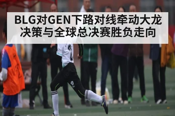BLG对GEN下路对线牵动大龙决策与全球总决赛胜负走向